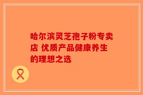 哈尔滨灵芝孢子粉专卖店 优质产品健康养生的理想之选-第1张图片-破壁灵芝孢子粉研究指南