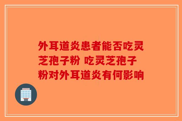 外耳道炎患者能否吃灵芝孢子粉 吃灵芝孢子粉对外耳道炎有何影响-第1张图片-破壁灵芝孢子粉研究指南