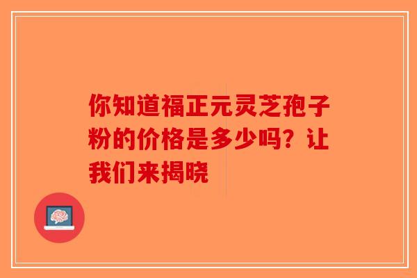 你知道福正元灵芝孢子粉的价格是多少吗？让我们来揭晓-第1张图片-破壁灵芝孢子粉研究指南