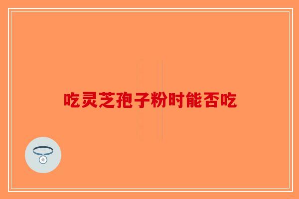 吃灵芝孢子粉时能否吃-第1张图片-破壁灵芝孢子粉研究指南