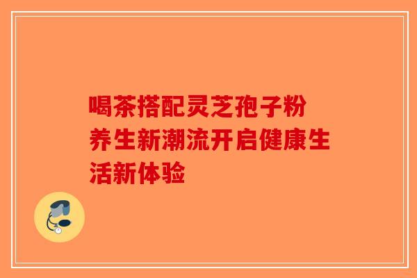喝茶搭配灵芝孢子粉 养生新潮流开启健康生活新体验-第1张图片-破壁灵芝孢子粉研究指南