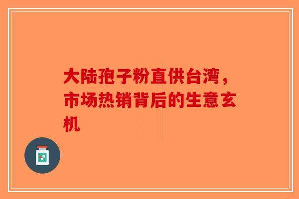 大陆孢子粉直供台湾，市场热销背后的生意玄机-第1张图片-破壁灵芝孢子粉研究指南