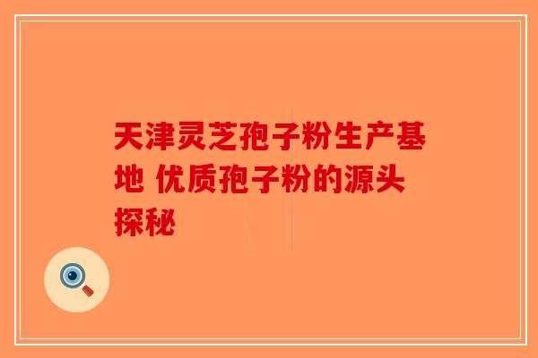 天津灵芝孢子粉生产基地 优质孢子粉的源头探秘-第1张图片-破壁灵芝孢子粉研究指南