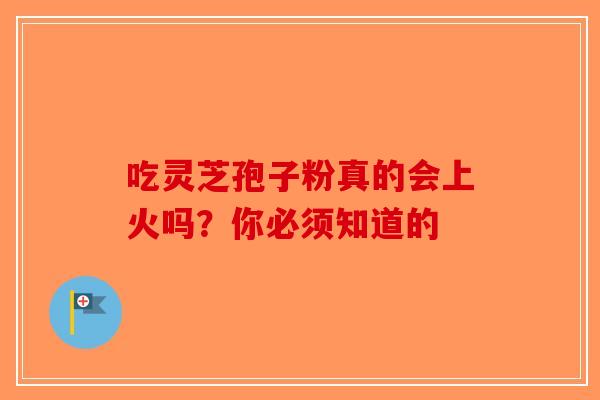 吃灵芝孢子粉真的会上火吗？你必须知道的-第1张图片-破壁灵芝孢子粉研究指南