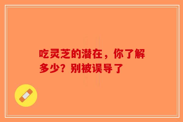 吃灵芝的潜在，你了解多少？别被误导了-第1张图片-破壁灵芝孢子粉研究指南