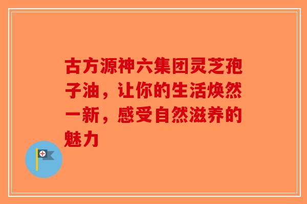 古方源神六集团灵芝孢子油，让你的生活焕然一新，感受自然滋养的魅力-第1张图片-破壁灵芝孢子粉研究指南
