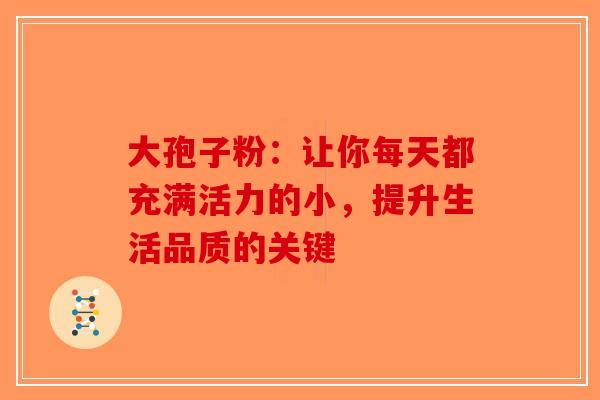 大孢子粉：让你每天都充满活力的小，提升生活品质的关键-第1张图片-破壁灵芝孢子粉研究指南