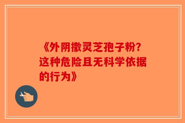 《外阴撒灵芝孢子粉？这种危险且无科学依据的行为》-第1张图片-破壁灵芝孢子粉研究指南