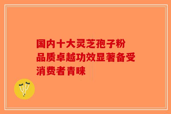 国内十大灵芝孢子粉 品质卓越功效显著备受消费者青睐-第1张图片-破壁灵芝孢子粉研究指南