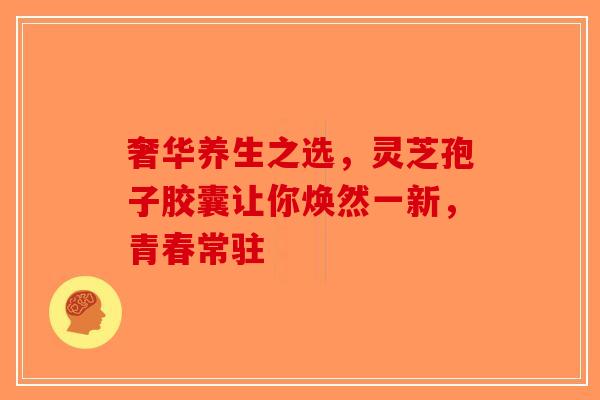 奢华养生之选，灵芝孢子胶囊让你焕然一新，青春常驻-第1张图片-破壁灵芝孢子粉研究指南