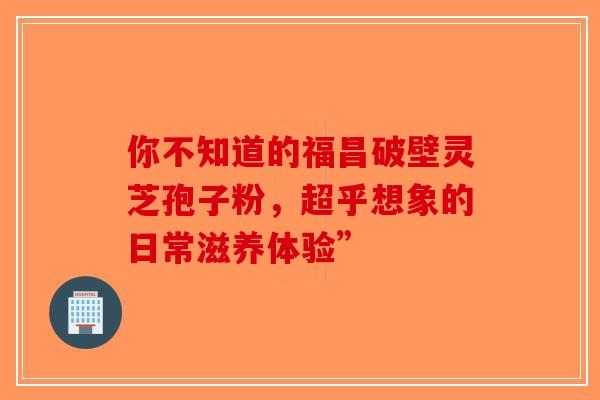 你不知道的福昌破壁灵芝孢子粉，超乎想象的日常滋养体验”-第1张图片-破壁灵芝孢子粉研究指南