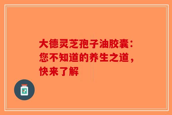 大德灵芝孢子油胶囊：您不知道的养生之道，快来了解-第1张图片-破壁灵芝孢子粉研究指南