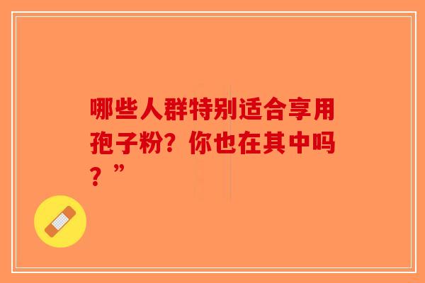 哪些人群特别适合享用孢子粉?你也在其中吗?”-第1张图片-破壁灵芝孢子粉研究指南 哪些人群特别适合享用孢子粉?你也在其中吗?”-第1张图片-破壁灵芝孢子粉研究指南