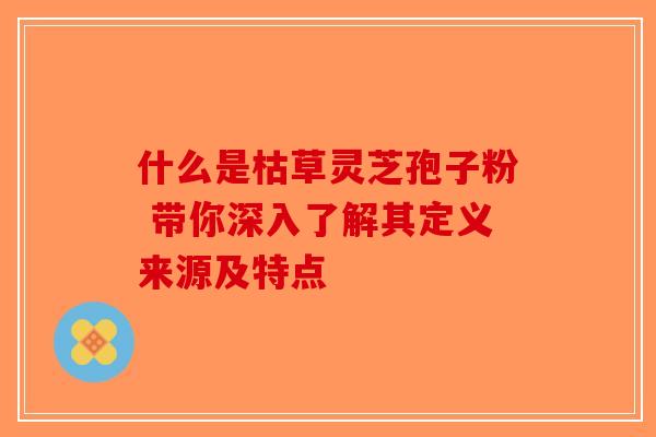 什么是枯草灵芝孢子粉 带你深入了解其定义来源及特点-第1张图片-破壁灵芝孢子粉研究指南