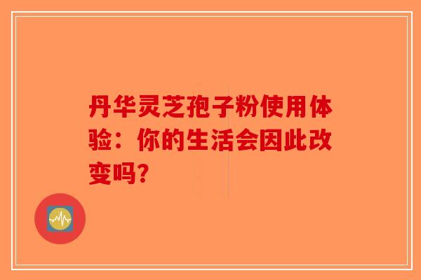 丹华灵芝孢子粉使用体验：你的生活会因此改变吗？-第1张图片-破壁灵芝孢子粉研究指南