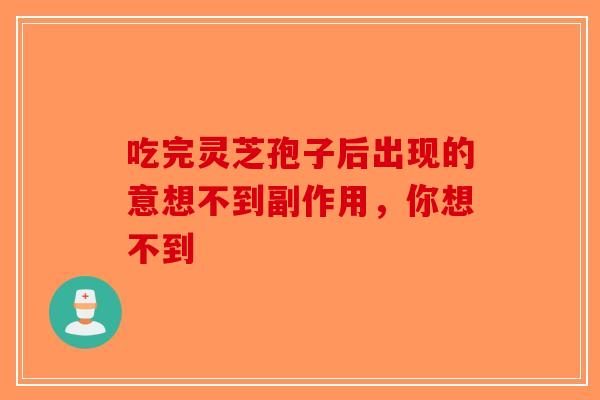 吃完灵芝孢子后出现的意想不到副作用，你想不到-第1张图片-破壁灵芝孢子粉研究指南