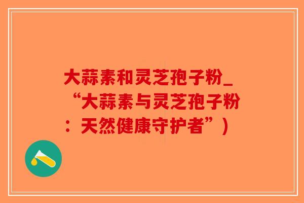 大蒜素和灵芝孢子粉_“大蒜素与灵芝孢子粉：天然健康守护者”)-第1张图片-破壁灵芝孢子粉研究指南