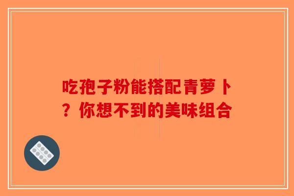 吃孢子粉能搭配青萝卜？你想不到的美味组合-第1张图片-破壁灵芝孢子粉研究指南