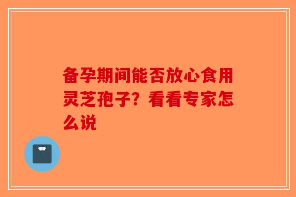 备孕期间能否放心食用灵芝孢子？看看专家怎么说-第1张图片-破壁灵芝孢子粉研究指南