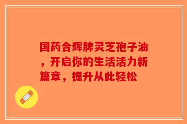 国药合辉牌灵芝孢子油,开启你的生活活力新篇章,提升从此轻松-第1张图片-破壁灵芝孢子粉研究指南 国药合辉牌灵芝孢子油,开启你的生活活力新篇章,提升从此轻松-第1张图片-破壁灵芝孢子粉研究指南