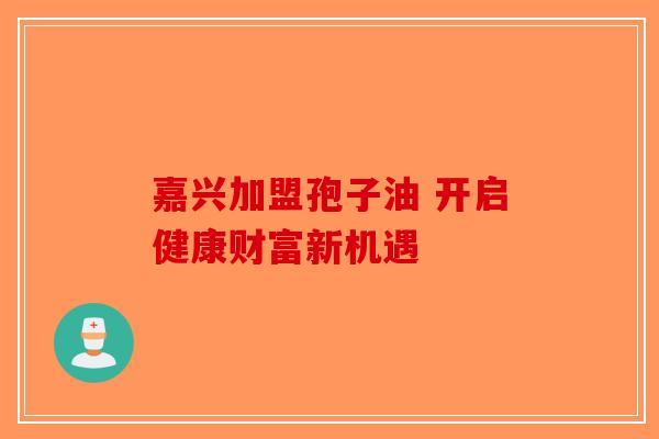 嘉兴加盟孢子油 开启健康财富新机遇-第1张图片-破壁灵芝孢子粉研究指南