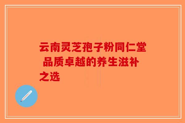 云南灵芝孢子粉同仁堂 品质卓越的养生滋补之选-第1张图片-破壁灵芝孢子粉研究指南 云南灵芝孢子粉同仁堂 品质卓越的养生滋补之选-第1张图片-破壁灵芝孢子粉研究指南
