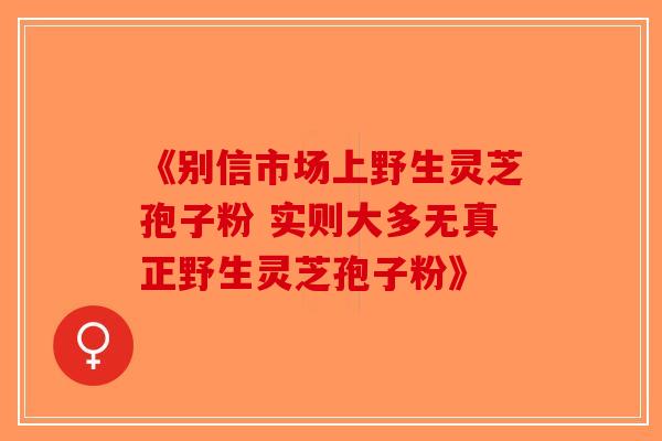 《别信市场上野生灵芝孢子粉 实则大多无真正野生灵芝孢子粉》-第1张图片-破壁灵芝孢子粉研究指南