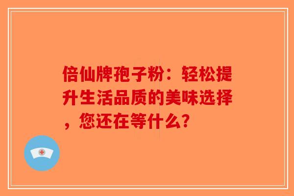 倍仙牌孢子粉：轻松提升生活品质的美味选择，您还在等什么？-第1张图片-破壁灵芝孢子粉研究指南