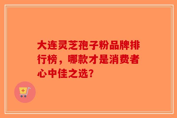 大连灵芝孢子粉品牌排行榜，哪款才是消费者心中佳之选？-第1张图片-破壁灵芝孢子粉研究指南