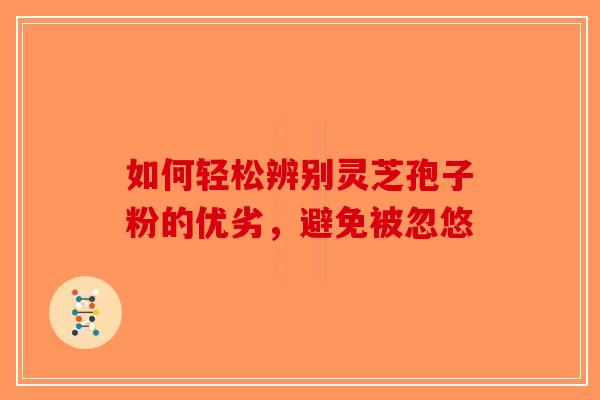 如何轻松辨别灵芝孢子粉的优劣，避免被忽悠-第1张图片-破壁灵芝孢子粉研究指南