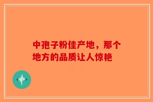 中孢子粉佳产地，那个地方的品质让人惊艳-第1张图片-破壁灵芝孢子粉研究指南