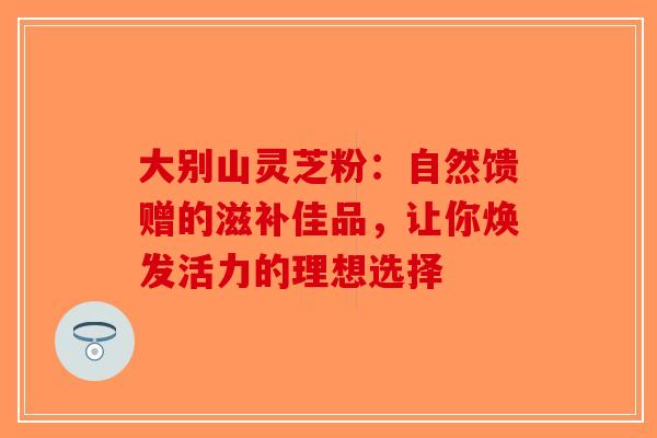 大别山灵芝粉：自然馈赠的滋补佳品，让你焕发活力的理想选择-第1张图片-破壁灵芝孢子粉研究指南