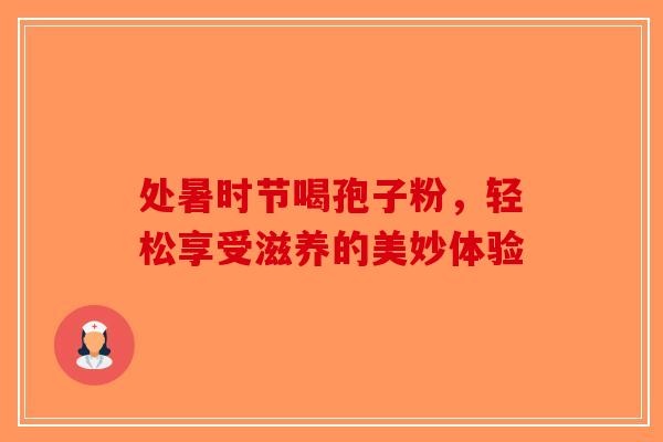 处暑时节喝孢子粉，轻松享受滋养的美妙体验-第1张图片-破壁灵芝孢子粉研究指南