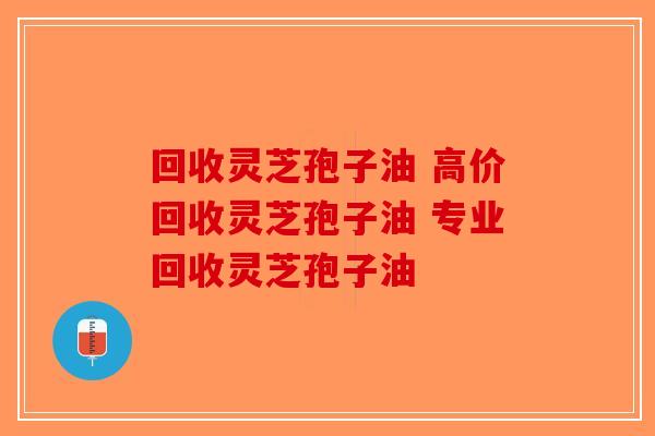 回收灵芝孢子油 高价回收灵芝孢子油 专业回收灵芝孢子油-第1张图片-破壁灵芝孢子粉研究指南