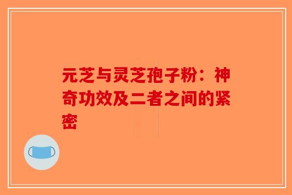 元芝与灵芝孢子粉：神奇功效及二者之间的紧密-第1张图片-破壁灵芝孢子粉研究指南