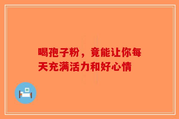 喝孢子粉，竟能让你每天充满活力和好心情-第1张图片-破壁灵芝孢子粉研究指南