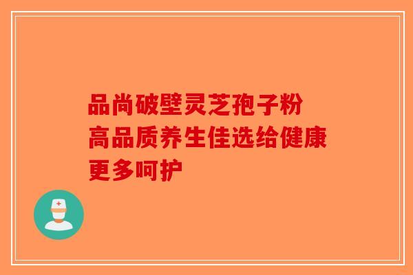 品尚破壁灵芝孢子粉 高品质养生佳选给健康更多呵护-第1张图片-破壁灵芝孢子粉研究指南