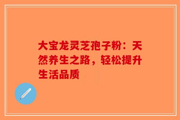 大宝龙灵芝孢子粉：天然养生之路，轻松提升生活品质-第1张图片-破壁灵芝孢子粉研究指南