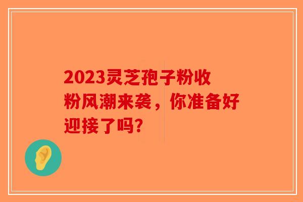 2023灵芝孢子粉收粉风潮来袭，你准备好迎接了吗？-第1张图片-破壁灵芝孢子粉研究指南
