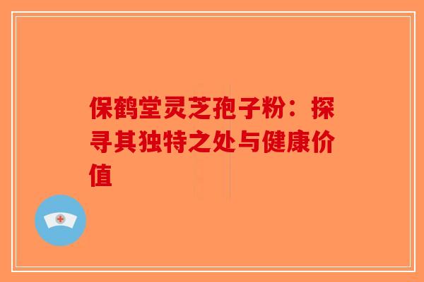 保鹤堂灵芝孢子粉：探寻其独特之处与健康价值-第1张图片-破壁灵芝孢子粉研究指南