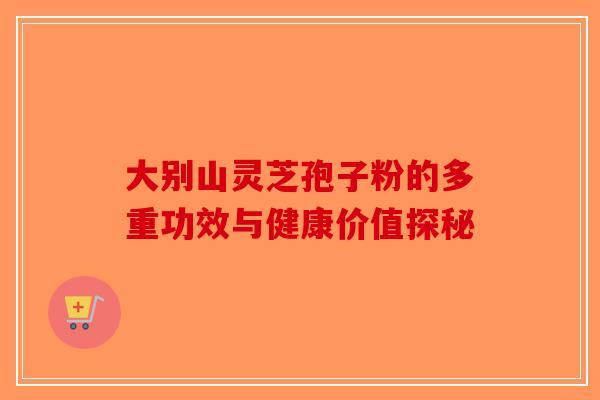 大别山灵芝孢子粉的多重功效与健康价值探秘-第1张图片-破壁灵芝孢子粉研究指南