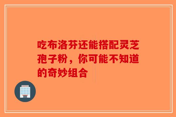 吃布洛芬还能搭配灵芝孢子粉，你可能不知道的奇妙组合-第1张图片-破壁灵芝孢子粉研究指南