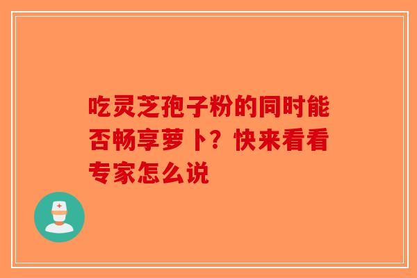 吃灵芝孢子粉的同时能否畅享萝卜？快来看看专家怎么说-第1张图片-破壁灵芝孢子粉研究指南