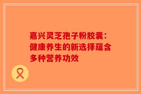 嘉兴灵芝孢子粉胶囊：健康养生的新选择蕴含多种营养功效-第1张图片-破壁灵芝孢子粉研究指南