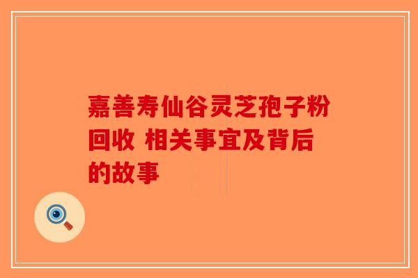 嘉善寿仙谷灵芝孢子粉回收 相关事宜及背后的故事-第1张图片-破壁灵芝孢子粉研究指南