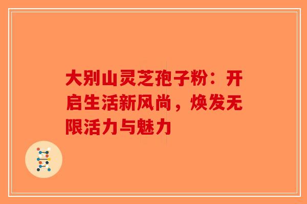 大别山灵芝孢子粉：开启生活新风尚，焕发无限活力与魅力-第1张图片-破壁灵芝孢子粉研究指南