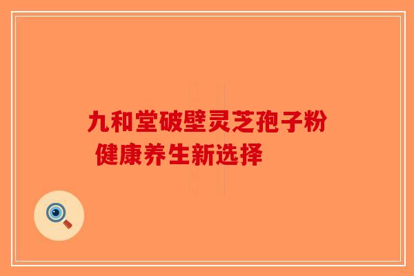 九和堂破壁灵芝孢子粉 健康养生新选择-第1张图片-破壁灵芝孢子粉研究指南