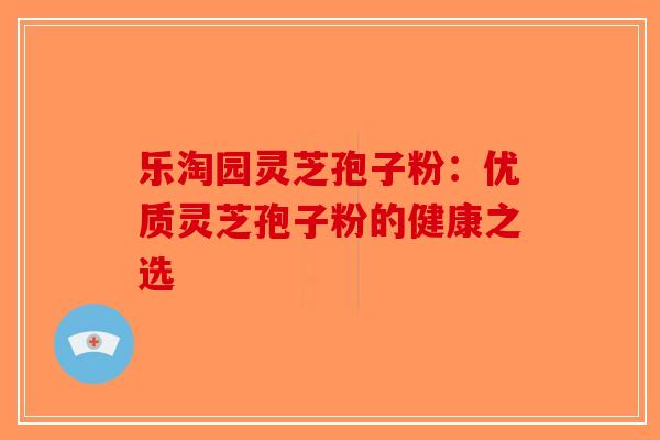 乐淘园灵芝孢子粉：优质灵芝孢子粉的健康之选-第1张图片-破壁灵芝孢子粉研究指南