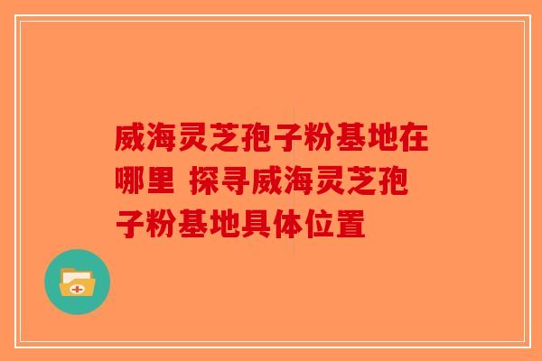 威海灵芝孢子粉基地在哪里 探寻威海灵芝孢子粉基地具体位置-第1张图片-破壁灵芝孢子粉研究指南