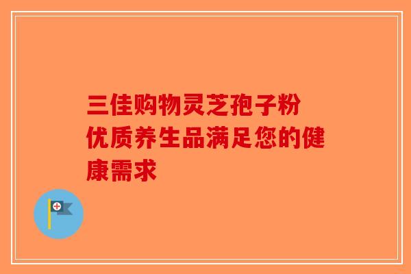 三佳购物灵芝孢子粉 优质养生品满足您的健康需求-第1张图片-破壁灵芝孢子粉研究指南